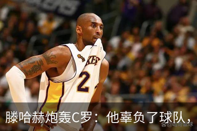 滕哈赫炮轰C罗：他辜负了球队，也辜负了我